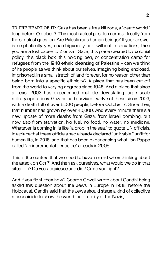2 TO THE HEART OF IT: Gaza has been afree kil zone, a “death world,” long before October 7. The most radical position comes directly from the simplest question: Are Palestinians human beings? If your answer is emphatically yes, unambiguously and without reservations, then you are alost cause to Zionism. Gaza, this place created by colonial policy, this black box, this holding pen, or concentration camp for refugees from the 1948 ethnic cleansing of Palestine - can we think of its people s we think about ourselves, imagining being enclosed, imprisoned, in a smal stretch of land forever, for no reason other than being born into a specific ethnicity? A place that has been cut off from the world to varying degrees since 1948. And a place that since at least 2003 has experienced multiple devastating large scale military operations. Gazans had survived twelve of these since 2003, with a death toll of over 8,000 people, before October 7. Since then, that number has grown by over 40,000. And every minute there’s a new update of more deaths from Gaza, from Israeli bombing, but now also from starvation. No fuel, no food, no water, no medicine. Whatever is coming in is like *a drop in the sea” to quote UN officials, inaplace that these officials had already declared “uniivable,” unfitfor human life,in 2018, and that has been experiencing what llan Pappe called “an incremental genocide” already in 2006. Thisis the context that we need to have in mind when thinking about the attack on Oct 7. And then ask ourselves, what would we do i that situation? Do you acquiesce and die? O do youfight? Andif you fight, then how? George Orwell wrote about Gandhi being asked this question about the Jews in Europe in 1938, before the Holocaust. Gandhi said that the Jews should stage a kind of collective mass suicide to show the world the brutality of the Nazis,